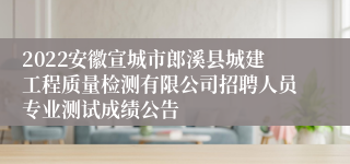 2022安徽宣城市郎溪县城建工程质量检测有限公司招聘人员专业测试成绩公告