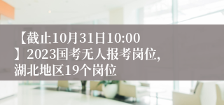 【截止10月31日10:00】2023国考无人报考岗位，湖北地区19个岗位