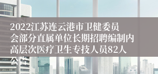 2022江苏连云港市卫健委员会部分直属单位长期招聘编制内高层次医疗卫生专技人员82人公告