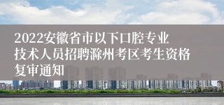 2022安徽省市以下口腔专业技术人员招聘滁州考区考生资格复审通知