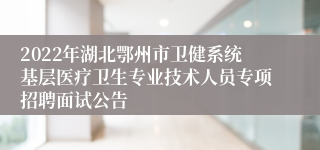 2022年湖北鄂州市卫健系统基层医疗卫生专业技术人员专项招聘面试公告