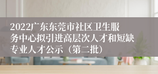 2022广东东莞市社区卫生服务中心拟引进高层次人才和短缺专业人才公示（第二批）