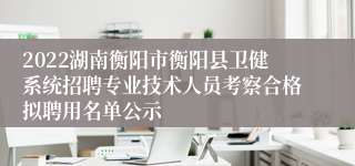 2022湖南衡阳市衡阳县卫健系统招聘专业技术人员考察合格拟聘用名单公示