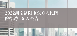 2022河南洛阳市东方人民医院招聘136人公告