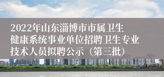 2022年山东淄博市市属卫生健康系统事业单位招聘卫生专业技术人员拟聘公示（第三批）