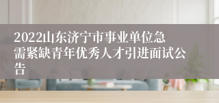 2022山东济宁市事业单位急需紧缺青年优秀人才引进面试公告