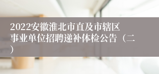 2022安徽淮北市直及市辖区事业单位招聘递补体检公告（二）