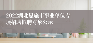 2022湖北恩施市事业单位专项招聘拟聘对象公示