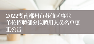 2022湖南郴州市苏仙区事业单位招聘部分拟聘用人员名单更正公告