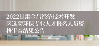 2022甘肃金昌经济技术开发区选聘环保专业人才报名人员资格审查结果公告