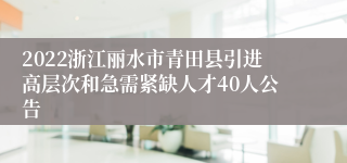 2022浙江丽水市青田县引进高层次和急需紧缺人才40人公告