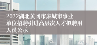 2022湖北黄冈市麻城市事业单位招聘引进高层次人才拟聘用人员公示