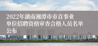 2022年湖南湘潭市市直事业单位招聘资格审查合格人员名单公布