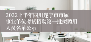 2022上半年四川遂宁市市属事业单位考试招聘第一批拟聘用人员名单公示