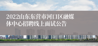 2022山东东营市河口区融媒体中心招聘线上面试公告