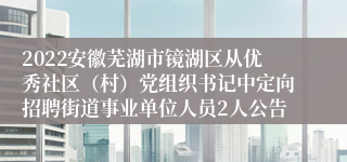 2022安徽芜湖市镜湖区从优秀社区（村）党组织书记中定向招聘街道事业单位人员2人公告