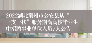 2022湖北荆州市公安县从“三支一扶”服务期满高校毕业生中招聘事业单位人员7人公告