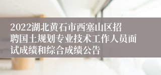 2022湖北黄石市西塞山区招聘国土规划专业技术工作人员面试成绩和综合成绩公告