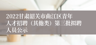 2022甘肃韶关市曲江区青年人才招聘（其他类）第三批拟聘人员公示