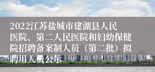 2022江苏盐城市建湖县人民医院、第二人民医院和妇幼保健院招聘备案制人员（第二批）拟聘用人员公示