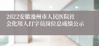 2022安徽池州市人民医院社会化用人打字员岗位总成绩公示