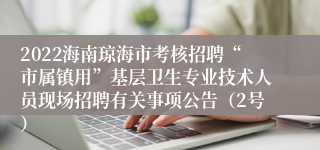 2022海南琼海市考核招聘“市属镇用”基层卫生专业技术人员现场招聘有关事项公告（2号）