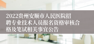 2022贵州安顺市人民医院招聘专业技术人员报名资格审核合格及笔试相关事宜公告