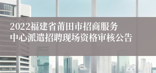 2022福建省莆田市招商服务中心派遣招聘现场资格审核公告