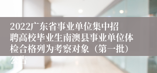 2022广东省事业单位集中招聘高校毕业生南澳县事业单位体检合格列为考察对象（第一批）公告