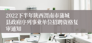 2022下半年陕西渭南市蒲城县政府序列事业单位招聘资格复审通知