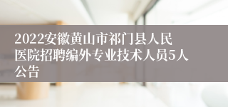 2022安徽黄山市祁门县人民医院招聘编外专业技术人员5人公告