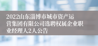 2022山东淄博市城市资产运营集团有限公司选聘权属企业职业经理人2人公告