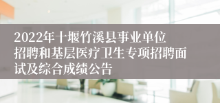 2022年十堰竹溪县事业单位招聘和基层医疗卫生专项招聘面试及综合成绩公告