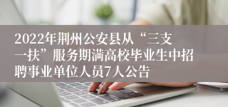 2022年荆州公安县从“三支一扶”服务期满高校毕业生中招聘事业单位人员7人公告