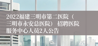 2022福建三明市第二医院（三明市永安总医院） 招聘医院服务中心人员2人公告