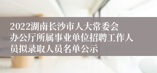 2022湖南长沙市人大常委会办公厅所属事业单位招聘工作人员拟录取人员名单公示