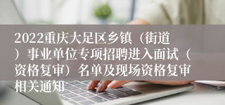 2022重庆大足区乡镇（街道）事业单位专项招聘进入面试（资格复审）名单及现场资格复审相关通知