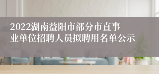 2022湖南益阳市部分市直事业单位招聘人员拟聘用名单公示