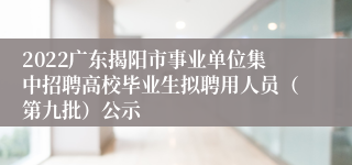 2022广东揭阳市事业单位集中招聘高校毕业生拟聘用人员（第九批）公示