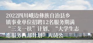 2022四川峨边彝族自治县乡镇事业单位招聘12名服务期满“三支一扶”计划、“大学生志愿服务西部计划”人员公