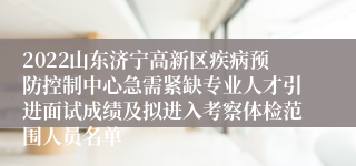 2022山东济宁高新区疾病预防控制中心急需紧缺专业人才引进面试成绩及拟进入考察体检范围人员名单