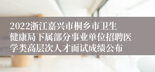 2022浙江嘉兴市桐乡市卫生健康局下属部分事业单位招聘医学类高层次人才面试成绩公布