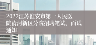 2022江苏淮安市第一人民医院清河新区分院招聘笔试、面试通知