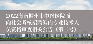 2022海南儋州市中医医院面向社会考核招聘编内专业技术人员资格审查相关公告（第二号）