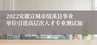 2022安徽宣城市绩溪县事业单位引进高层次人才专业测试加