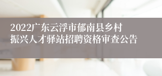 2022广东云浮市郁南县乡村振兴人才驿站招聘资格审查公告