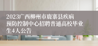 2023广西柳州市鹿寨县疾病预防控制中心招聘普通高校毕业生4人公告