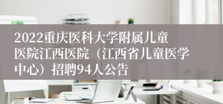 2022重庆医科大学附属儿童医院江西医院（江西省儿童医学中心）招聘94人公告