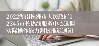 2022湖南株洲市人民政府12345市长热线服务中心选调实际操作能力测试推迟通知