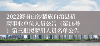 2022海南白沙黎族自治县招聘事业单位人员公告（第16号）第三批拟聘用人员名单公告